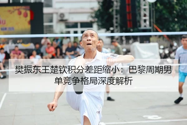 樊振东王楚钦积分差距缩小：巴黎周期男单竞争格局深度解析